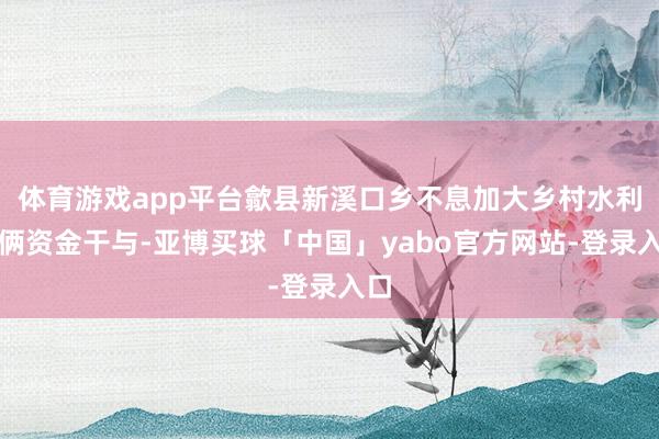 体育游戏app平台歙县新溪口乡不息加大乡村水利技俩资金干与-亚博买球「中国」yabo官方网站-登录入口