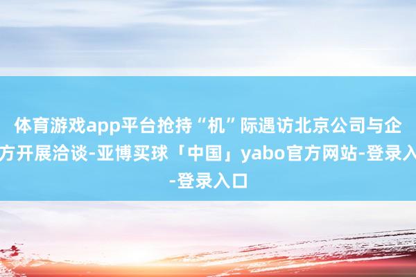 体育游戏app平台抢持“机”际遇访北京公司与企业方开展洽谈-亚博买球「中国」yabo官方网站-登录入口