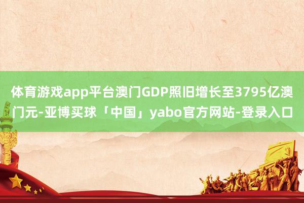 体育游戏app平台澳门GDP照旧增长至3795亿澳门元-亚博买球「中国」yabo官方网站-登录入口