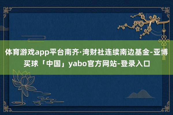体育游戏app平台南齐·湾财社连续南边基金-亚博买球「中国」yabo官方网站-登录入口