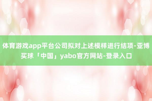 体育游戏app平台公司拟对上述模样进行结项-亚博买球「中国」yabo官方网站-登录入口
