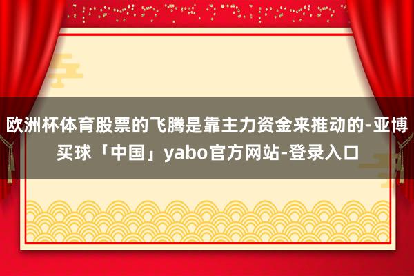 欧洲杯体育股票的飞腾是靠主力资金来推动的-亚博买球「中国」yabo官方网站-登录入口