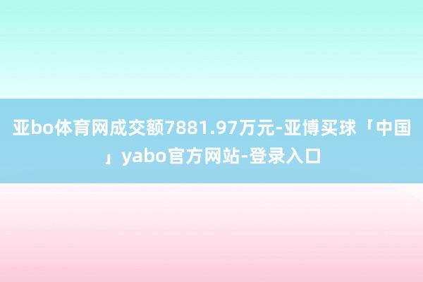 亚bo体育网成交额7881.97万元-亚博买球「中国」yabo官方网站-登录入口