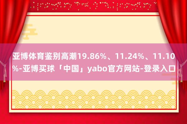亚博体育鉴别高潮19.86%、11.24%、11.10%-亚博买球「中国」yabo官方网站-登录入口