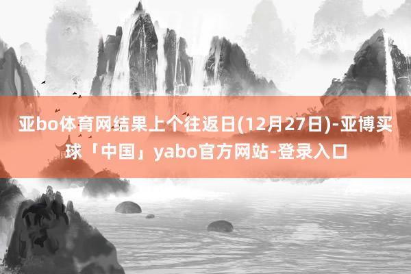 亚bo体育网结果上个往返日(12月27日)-亚博买球「中国」yabo官方网站-登录入口
