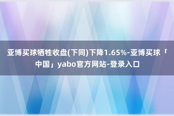 亚博买球牺牲收盘(下同)下降1.65%-亚博买球「中国」yabo官方网站-登录入口