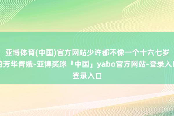 亚博体育(中国)官方网站少许都不像一个十六七岁的芳华青娥-亚博买球「中国」yabo官方网站-登录入口