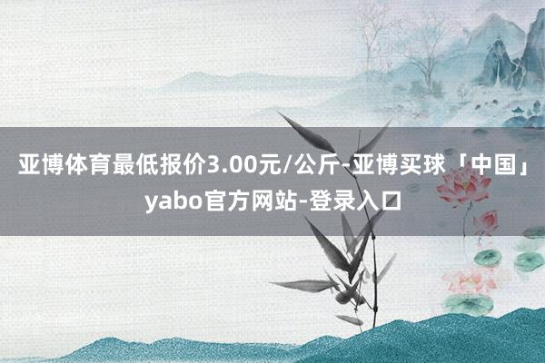 亚博体育最低报价3.00元/公斤-亚博买球「中国」yabo官方网站-登录入口