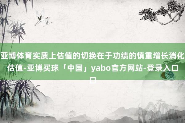 亚博体育实质上估值的切换在于功绩的慎重增长消化估值-亚博买球「中国」yabo官方网站-登录入口