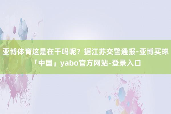 亚博体育这是在干吗呢？据江苏交警通报-亚博买球「中国」yabo官方网站-登录入口