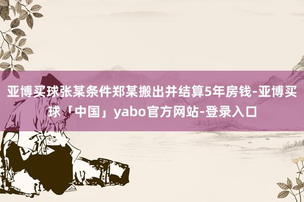 亚博买球张某条件郑某搬出并结算5年房钱-亚博买球「中国」yabo官方网站-登录入口