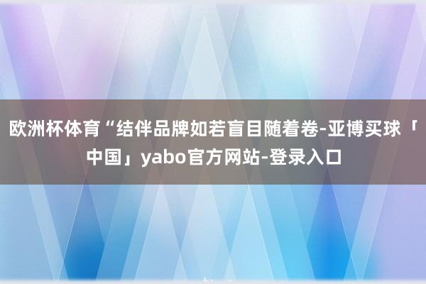 欧洲杯体育“结伴品牌如若盲目随着卷-亚博买球「中国」yabo官方网站-登录入口