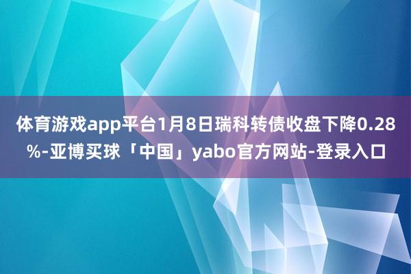 体育游戏app平台1月8日瑞科转债收盘下降0.28%-亚博买球「中国」yabo官方网站-登录入口