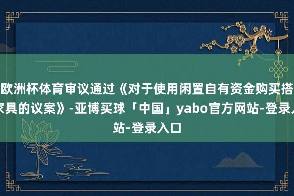 欧洲杯体育审议通过《对于使用闲置自有资金购买搭理家具的议案》-亚博买球「中国」yabo官方网站-登录入口