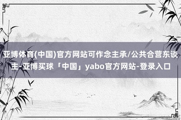 亚博体育(中国)官方网站可作念主承/公共合营东谈主-亚博买球「中国」yabo官方网站-登录入口
