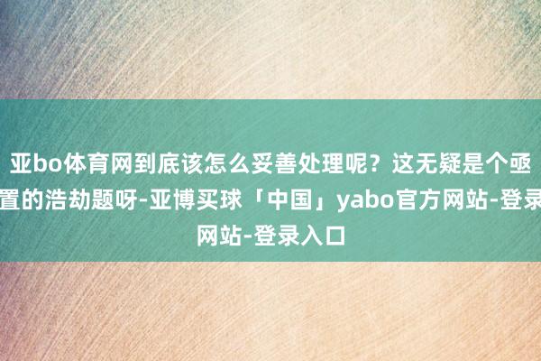 亚bo体育网到底该怎么妥善处理呢？这无疑是个亟待措置的浩劫题呀-亚博买球「中国」yabo官方网站-登录入口