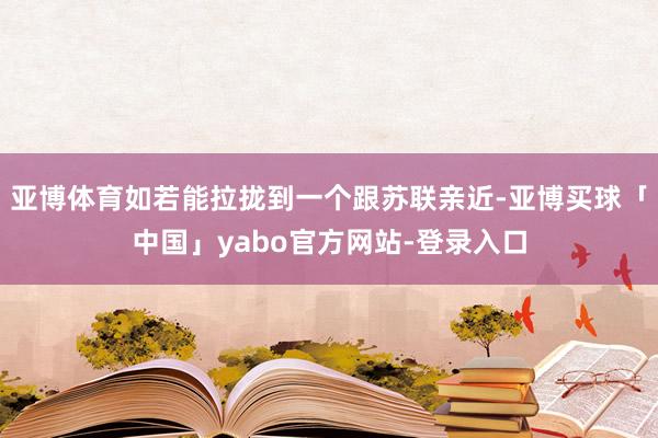 亚博体育如若能拉拢到一个跟苏联亲近-亚博买球「中国」yabo官方网站-登录入口
