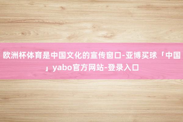 欧洲杯体育是中国文化的宣传窗口-亚博买球「中国」yabo官方网站-登录入口