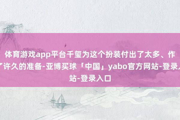 体育游戏app平台千玺为这个扮装付出了太多、作念了许久的准备-亚博买球「中国」yabo官方网站-登录入口