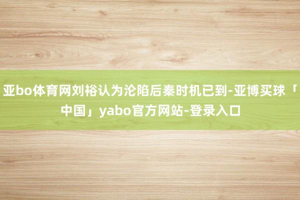 亚bo体育网刘裕认为沦陷后秦时机已到-亚博买球「中国」yabo官方网站-登录入口