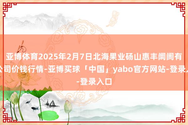 亚博体育2025年2月7日北海果业砀山惠丰阛阓有限公司价钱行情-亚博买球「中国」yabo官方网站-登录入口