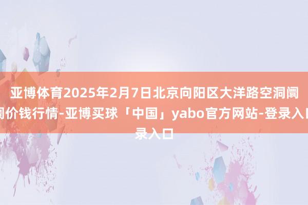 亚博体育2025年2月7日北京向阳区大洋路空洞阛阓价钱行情-亚博买球「中国」yabo官方网站-登录入口
