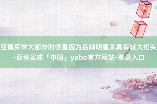 亚博买球大部分时候是因为品牌明星家具有较大扣头-亚博买球「中国」yabo官方网站-登录入口