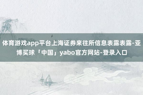 体育游戏app平台上海证券来往所信息表露表露-亚博买球「中国」yabo官方网站-登录入口