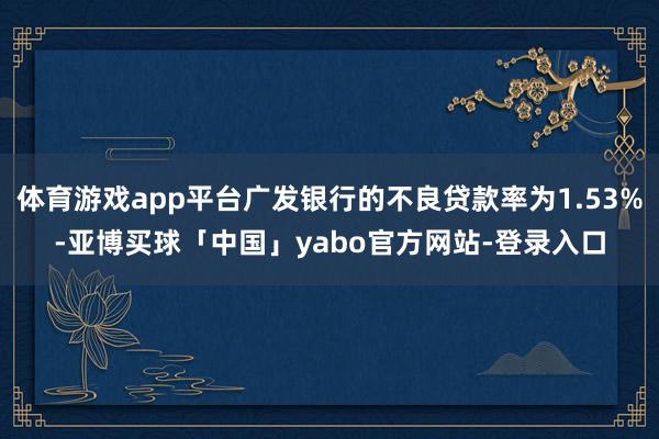 体育游戏app平台广发银行的不良贷款率为1.53%-亚博买球「中国」yabo官方网站-登录入口