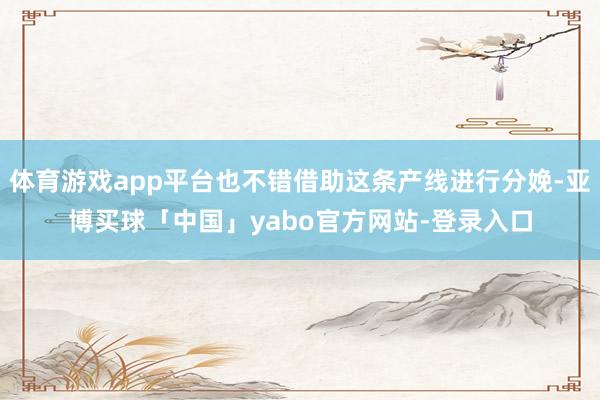 体育游戏app平台也不错借助这条产线进行分娩-亚博买球「中国」yabo官方网站-登录入口