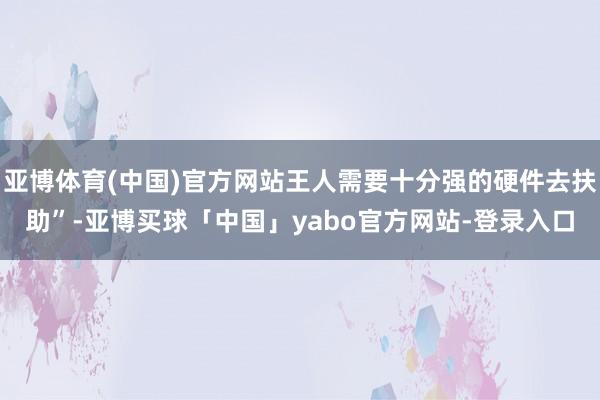 亚博体育(中国)官方网站王人需要十分强的硬件去扶助”-亚博买球「中国」yabo官方网站-登录入口