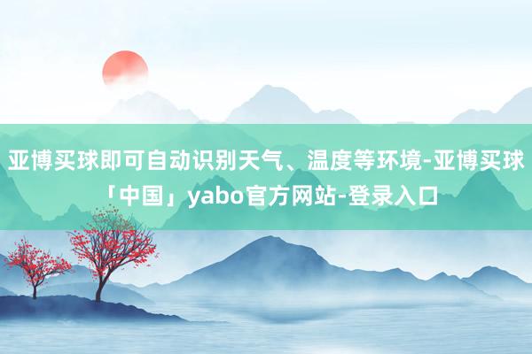 亚博买球即可自动识别天气、温度等环境-亚博买球「中国」yabo官方网站-登录入口