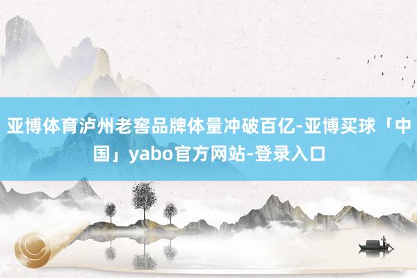 亚博体育泸州老窖品牌体量冲破百亿-亚博买球「中国」yabo官方网站-登录入口