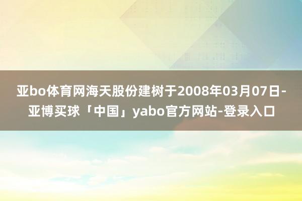 亚bo体育网海天股份建树于2008年03月07日-亚博买球「中国」yabo官方网站-登录入口