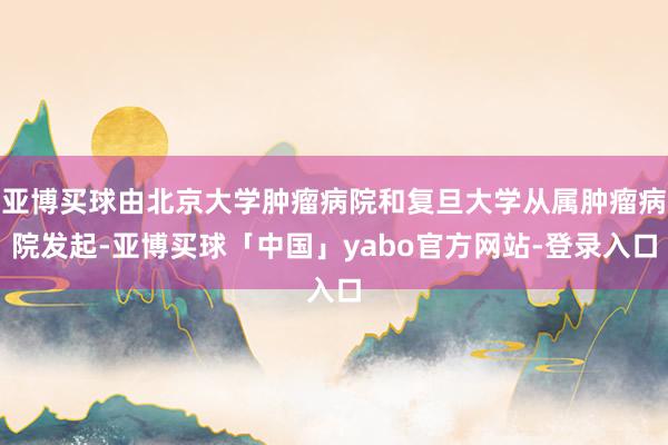 亚博买球由北京大学肿瘤病院和复旦大学从属肿瘤病院发起-亚博买球「中国」yabo官方网站-登录入口