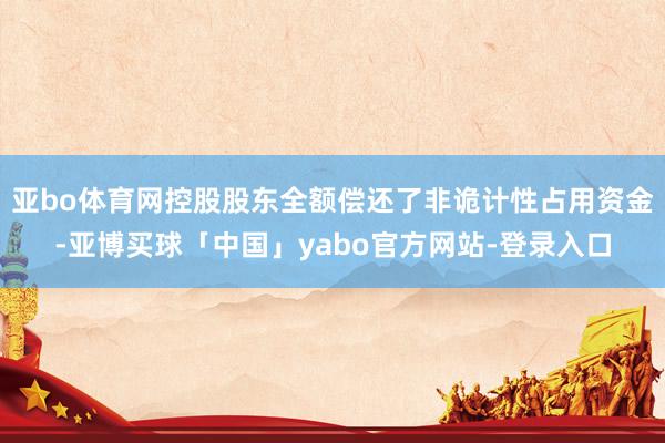 亚bo体育网控股股东全额偿还了非诡计性占用资金-亚博买球「中国」yabo官方网站-登录入口