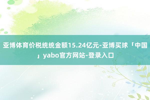 亚博体育价税统统金额15.24亿元-亚博买球「中国」yabo官方网站-登录入口
