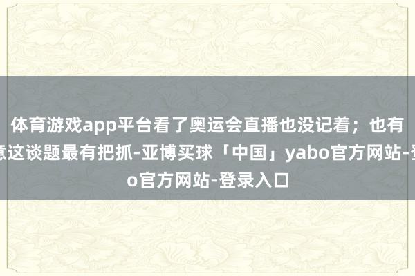 体育游戏app平台看了奥运会直播也没记着；也有网友示意这谈题最有把抓-亚博买球「中国」yabo官方网站-登录入口