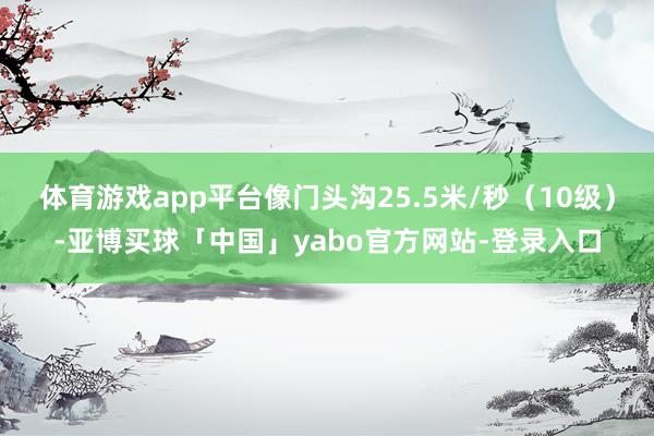 体育游戏app平台像门头沟25.5米/秒（10级）-亚博买球「中国」yabo官方网站-登录入口