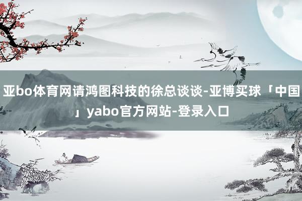 亚bo体育网请鸿图科技的徐总谈谈-亚博买球「中国」yabo官方网站-登录入口