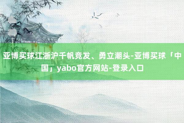 亚博买球江浙沪千帆竞发、勇立潮头-亚博买球「中国」yabo官方网站-登录入口