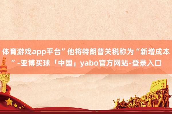 体育游戏app平台”他将特朗普关税称为“新增成本”-亚博买球「中国」yabo官方网站-登录入口
