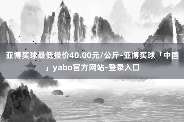 亚博买球最低报价40.00元/公斤-亚博买球「中国」yabo官方网站-登录入口