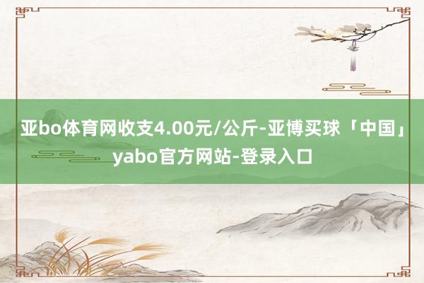 亚bo体育网收支4.00元/公斤-亚博买球「中国」yabo官方网站-登录入口