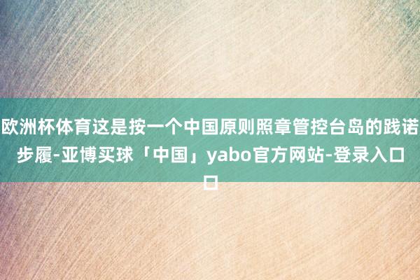 欧洲杯体育这是按一个中国原则照章管控台岛的践诺步履-亚博买球「中国」yabo官方网站-登录入口