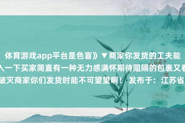 体育游戏app平台是色盲》▼商家你发货的工夫能不可睁开眼望望...▼代入一下买家简直有一种无力感满怀期待阻隔的包裹又看着期待一次次破灭商家你们发货时能不可望望啊！ 发布于：江苏省-亚博买球「中国」yabo官方网站-登录入口