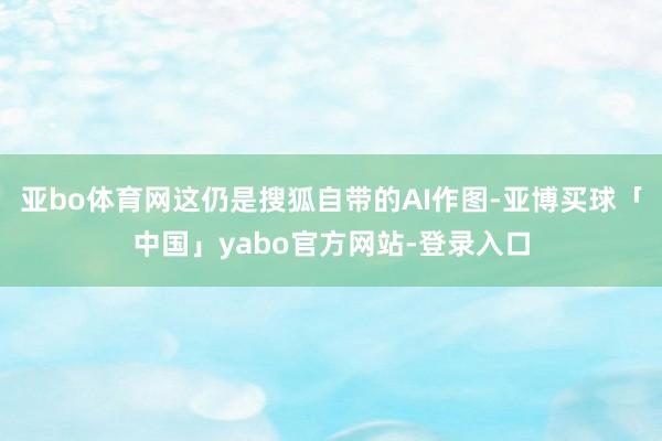 亚bo体育网这仍是搜狐自带的AI作图-亚博买球「中国」yabo官方网站-登录入口
