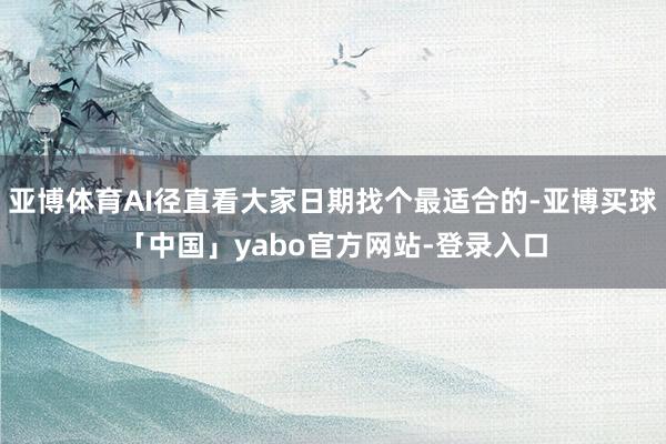 亚博体育AI径直看大家日期找个最适合的-亚博买球「中国」yabo官方网站-登录入口