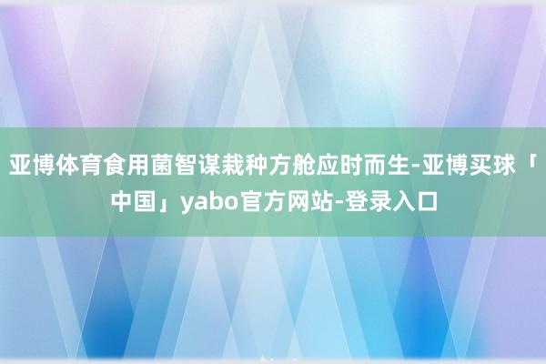 亚博体育食用菌智谋栽种方舱应时而生-亚博买球「中国」yabo官方网站-登录入口