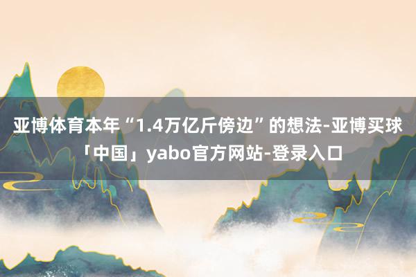 亚博体育本年“1.4万亿斤傍边”的想法-亚博买球「中国」yabo官方网站-登录入口